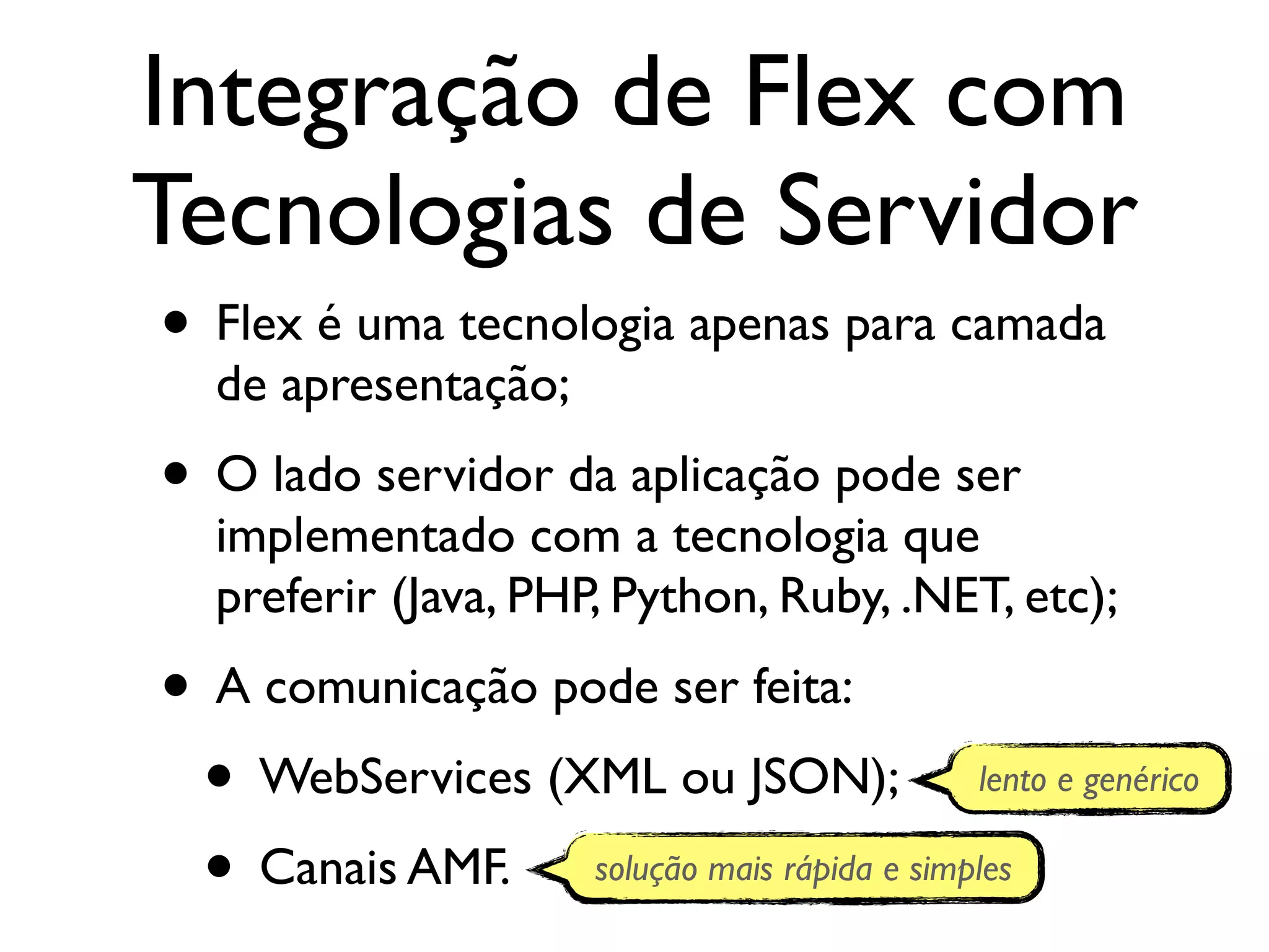 Integração de Flex com Tecnologias de Servidor • Flex é uma tecnologia apenas para camada de apresentação; • O lado servidor da aplicação pode ser implementado com a tecnologia que preferir (Java, PHP, Python, Ruby, .NET, etc); • A comunicação pode ser feita: • WebServices (XML ou JSON); lento e genérico • Canais AMF. solução mais rápida e simples 