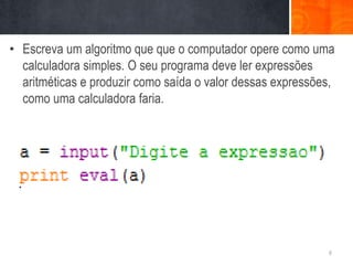 • Escreva um algoritmo que que o computador opere como uma
  calculadora simples. O seu programa deve ler expressões
  aritméticas e produzir como saída o valor dessas expressões,
  como uma calculadora faria.




                                                            6
 