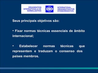 Seus principais objetivos são:


• Fixar normas técnicas essenciais de âmbito
internacional;


•   Estabelecer    normas        técnicas   que
representem e traduzam o consenso dos
países membros.
 