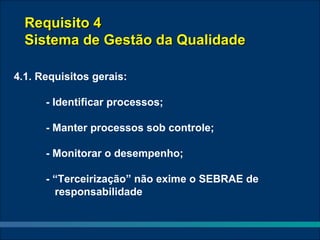 Requisito 4
  Sistema de Gestão da Qualidade

4.1. Requisitos gerais:

      - Identificar processos;

      - Manter processos sob controle;

      - Monitorar o desempenho;

      - “Terceirização” não exime o SEBRAE de
        responsabilidade
 