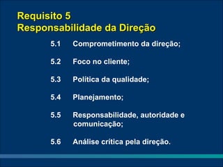 Requisito 5
Responsabilidade da Direção
      5.1   Comprometimento da direção;

      5.2   Foco no cliente;

      5.3   Política da qualidade;

      5.4   Planejamento;

      5.5   Responsabilidade, autoridade e
            comunicação;

      5.6   Análise crítica pela direção.
 
