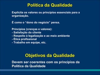 Política da Qualidade
Explicita os valores ou princípios essenciais para a
organização.

É como o “dono do negócio” pensa.

Princípios (crenças e valores):
- Satisfação do cliente
- Respeito à legalização e ao meio ambiente
- Ética profissional
- Trabalho em equipe, etc.



          Objetivos da Qualidade
Devem ser coerentes com os princípios da
Política da Qualidade
 