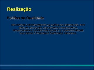 Realização
Política da Qualidade
  MELHORAR CONTINUAMENTE AS AÇÕES DO SEBRAE-MG, POR
      MEIO DE SOLUÇÕES ADEQUADAS E INOVADORAS,
   PROMOVENDO A SUSTENTABILIDADE E A COMPETITIVIDADE
       DAS MICRO E PEQUENAS EMPRESAS MINEIRAS.
 