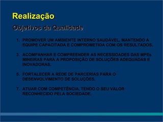 Realização
Objetivos da Qualidade
 1. PROMOVER UM AMBIENTE INTERNO SAUDÁVEL, MANTENDO A
    EQUIPE CAPACITADA E COMPROMETIDA COM OS RESULTADOS.

 3. ACOMPANHAR E COMPREENDER AS NECESSIDADES DAS MPEs
    MINEIRAS PARA A PROPOSIÇÃO DE SOLUÇÕES ADEQUADAS E
    INOVADORAS.

 5. FORTALECER A REDE DE PARCERIAS PARA O
    DESENVOLVIMENTO DE SOLUÇÕES.

 7. ATUAR COM COMPETÊNCIA, TENDO O SEU VALOR
    RECONHECIDO PELA SOCIEDADE.
 