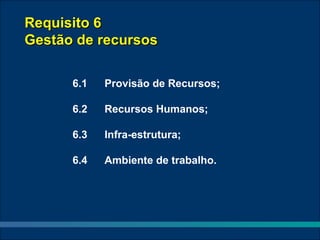 Requisito 6
Gestão de recursos

      6.1   Provisão de Recursos;

      6.2   Recursos Humanos;

      6.3   Infra-estrutura;

      6.4   Ambiente de trabalho.
 