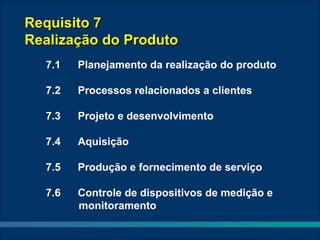 Requisito 7
Realização do Produto
  7.1   Planejamento da realização do produto

  7.2   Processos relacionados a clientes

  7.3   Projeto e desenvolvimento

  7.4   Aquisição

  7.5   Produção e fornecimento de serviço

  7.6   Controle de dispositivos de medição e
        monitoramento
 