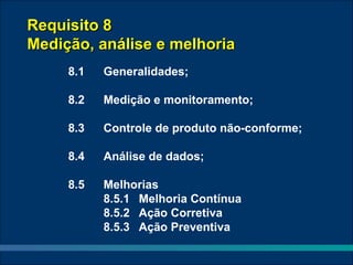 Requisito 8
Medição, análise e melhoria
     8.1   Generalidades;

     8.2   Medição e monitoramento;

     8.3   Controle de produto não-conforme;

     8.4   Análise de dados;

     8.5   Melhorias
           8.5.1 Melhoria Contínua
           8.5.2 Ação Corretiva
           8.5.3 Ação Preventiva
 