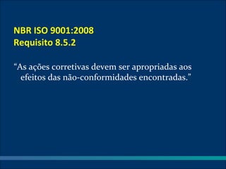 NBR ISO 9001:2008
Requisito 8.5.2

“As ações corretivas devem ser apropriadas aos
  efeitos das não-conformidades encontradas.”
 