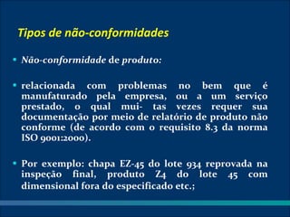 Tipos de não-conformidades
• Não-conformidade de produto:

• relacionada  com problemas no bem que é
 manufaturado pela empresa, ou a um serviço
 prestado, o qual mui- tas vezes requer sua
 documentação por meio de relatório de produto não
 conforme (de acordo com o requisito 8.3 da norma
 ISO 9001:2000).

• Por exemplo: chapa EZ-45 do lote 934 reprovada na
 inspeção final, produto Z4 do lote        45   com
 dimensional fora do especificado etc.;
 