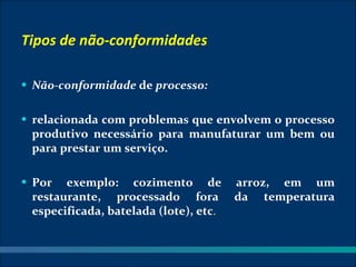 Tipos de não-conformidades

• Não-conformidade de processo:


• relacionada com problemas que envolvem o processo
 produtivo necessário para manufaturar um bem ou
 para prestar um serviço.

• Por  exemplo: cozimento de           arroz, em um
 restaurante, processado fora          da temperatura
 especificada, batelada (lote), etc.
 