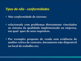 Tipos de não - conformidades
• Não-conformidade de sistema:


• relacionada com problemas diretamente vinculados
 ao sistema da qualidade implementado na empresa,
 em qual- quer de seus requisitos.

• Por exemplo: proposta de venda sem evidência de
 análise crítica de contrato, documento não disponível
 no local de trabalho etc;
 