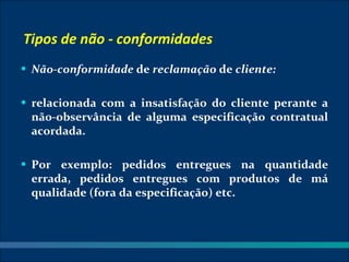 Tipos de não - conformidades
• Não-conformidade de reclamação de cliente:


• relacionada com a insatisfação do cliente perante a
 não-observância de alguma especificação contratual
 acordada.

• Por exemplo: pedidos entregues na quantidade
 errada, pedidos entregues com produtos de má
 qualidade (fora da especificação) etc.
 