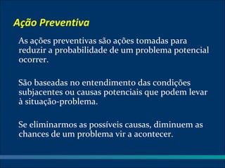 Ação Preventiva
As ações preventivas são ações tomadas para
reduzir a probabilidade de um problema potencial
ocorrer.

São baseadas no entendimento das condições
subjacentes ou causas potenciais que podem levar
à situação-problema.

Se eliminarmos as possíveis causas, diminuem as
chances de um problema vir a acontecer.
 