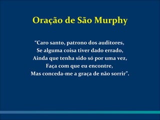 Oração de São Murphy

 “Caro santo, patrono dos auditores,
  Se alguma coisa tiver dado errado,
Ainda que tenha sido só por uma vez,
      Faça com que eu encontre,
Mas conceda-me a graça de não sorrir”.
 
