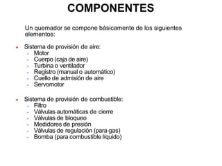 COMPONENTES
Un quemador se compone básicamente de los siguientes
elementos:
 Sistema de provisión de aire:
- Motor
- Cuerpo (caja de aire)
- Turbina o ventilador
- Registro (manual o automático)
- Cuello de admisión de aire
- Servomotor
 Sistema de provisión de combustible:
- Filtro
- Válvulas automáticas de cierre
- Válvulas de bloqueo
- Medidores de presión
- Válvulas de regulación (para gas)
- Bomba (para combustible líquido)
 