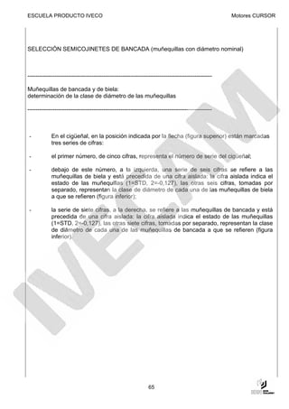 ESCUELA PRODUCTO IVECO                                                                            Motores CURSOR




SELECCIÓN SEMICOJINETES DE BANCADA (muñequillas con diámetro nominal)



-----------------------------------------------------------------------------------------------

Muñequillas de bancada y de biela:
determinación de la clase de diámetro de las muñequillas

-----------------------------------------------------------------------------------------------



-           En el cigüeñal, en la posición indicada por la flecha (figura superior) están marcadas
            tres series de cifras:

-           el primer número, de cinco cifras, representa el número de serie del cigüeñal;

-           debajo de este número, a la izquierda, una serie de seis cifras se refiere a las
            muñequillas de biela y está precedida de una cifra aislada: la cifra aislada indica el
            estado de las muñequillas (1=STD, 2=-0,127), las otras seis cifras, tomadas por
            separado, representan la clase de diámetro de cada una de las muñequillas de biela
            a que se refieren (figura inferior);

-           la serie de siete cifras, a la derecha, se refiere a las muñequillas de bancada y está
            precedida de una cifra aislada: la cifra aislada indica el estado de las muñequillas
            (1=STD, 2=-0,127), las otras siete cifras, tomadas por separado, representan la clase
            de diámetro de cada una de las muñequillas de bancada a que se refieren (figura
            inferior).




                                                              65
 