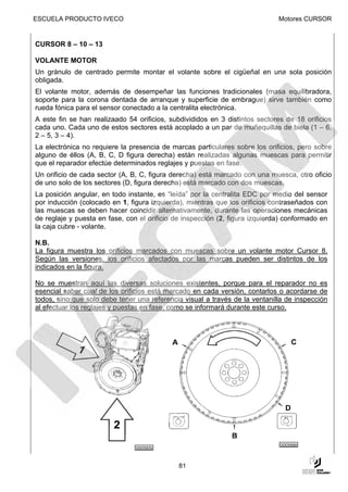 ESCUELA PRODUCTO IVECO                                                        Motores CURSOR


CURSOR 8 – 10 – 13

VOLANTE MOTOR
Un gránulo de centrado permite montar el volante sobre el cigüeñal en una sola posición
obligada.
El volante motor, además de desempeñar las funciones tradicionales (masa equilibradora,
soporte para la corona dentada de arranque y superficie de embrague) sirve también como
rueda fónica para el sensor conectado a la centralita electrónica.
A este fin se han realizaado 54 orificios, subdivididos en 3 distintos sectores de 18 orificios
cada uno. Cada uno de estos sectores está acoplado a un par de muñequillas de biela (1 – 6,
2 – 5, 3 – 4).
La electrónica no requiere la presencia de marcas particulares sobre los orificios, pero sobre
alguno de éllos (A, B, C, D figura derecha) están realizadas algunas muescas para permitir
que el reparador efectúe determinados reglajes y puestas en fase.
Un orificio de cada sector (A, B, C, figura derecha) está marcado con una muesca, otro oficio
de uno solo de los sectores (D, figura derecha) está marcado con dos muescas.
La posición angular, en todo instante, es “leída” por la centralita EDC por medio del sensor
por inducción (colocado en 1, figura izquierda), mientras que los orificios contraseñados con
las muescas se deben hacer coincidir alternativamente, durante las operaciones mecánicas
de reglaje y puesta en fase, con el orificio de inspección (2, figura izquierda) conformado en
la caja cubre - volante.

N.B.
La figura muestra los orificios marcados con muescas sobre un volante motor Cursor 8.
Según las versiones, los orificios afectados por las marcas pueden ser distintos de los
indicados en la figura.

No se muestran aquí las diversas soluciones existentes, porque para el reparador no es
esencial saber cual de los orificios está marcado en cada versión, contarlos o acordarse de
todos, sino que solo debe tener una referencia visual a través de la ventanilla de inspección
al efectuar los reglajes y puestas en fase, como se informará durante este curso.




                                                                              000566t
                                000565t


                                              81
 