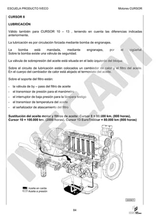 ESCUELA PRODUCTO IVECO                                                           Motores CURSOR

CURSOR 8

LUBRICACIÓN

Válido también para CURSOR 10 – 13 , teniendo en cuenta las diferencias indicadas
anteriormente.

La lubricación es por circulación forzada mediante bomba de engranajes.

La     bomba     está     mandada,      mediante             engranajes,   por    el     cigüeñal.
Sobre la bomba existe una válvula de seguridad.

La válvula de sobrepresión del aceite está situada en el lado izquierdo del bloque.

Sobre el circuito de lubricación están colocados un cambiador de calor y el filtro del aceite.
En el cuerpo del cambiador de calor está alojado el termostato del aceite.

Sobre el soporte del filtro están:

-   la válvula de by – pass del filtro de aceite
-   el transmisor de presión para el manómetro
-   el interruptor de baja presión para la lámpara testigo
-   el transmisor de temperatura del aceite
-   el señalizador de atascamiento del filtro

Sustitución del aceite motor y filtros de aceite: Cursor 8 = 80.000 km. (800 horas),
Cursor 10 = 100.000 km. (2000 horas), Cursor 13 EuroTrakker = 80.000 km (800 horas)




               Aceite en caída
               Aceite a presión


                                                                                       000567t



                                                   84
 