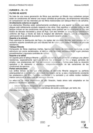 ESCUELA PRODUCTO IVECO                                                          Motores CURSOR

CURSOR 8 – 10 – 13
FILTRO DE ACEITE
Se trata de una nueva generación de filtros que permiten un filtrado muy cuidadoso porque
están en condiciones de retener una mayor cantidad de partículas, de dimensiones reducidas
en comparación con las retenidas por los filtros tradicionales con tabique filtrante de cartulina.
Arrollamiento externo en espiral.
Los elementos filtrantes están estrechamente enrollados en una espiral de modo que cada
pliegue esté sólidamente anclado respecto a los otros. Esto significa un empleo uniforme del
tabique incluso en las condiciones más gravosas como podrían ser los arranques en frío con
fluidos de elevada viscosidad y picos de flujo. Con éso también se asegura una distribución
uniforme del flujo a través de toda la longitud del elemento filtrante, con la consiguiente
optimización de la pérdida de presión y de su duración durante el uso.
Soporte a la entrada
Para optimizar la distribución del flujo y la rigidez del elemento filtrante, está provisto de un
exclusivo soporte constituido por una robusta red de nylon y por material sintético de elevada
resistencia.
Tabique filtrante
Compuesto de fibras orgánicas inertes, ligadas con resina de fabricación exclusiva, a una
estructura con poros escalonados, el tabique está fabricado exclusivamente según precisos
procedimientos y rigurosos controles de calidad.
Soporte a la salida
Un soporte para el tabique filtrante y una robusta red de nylon confieren al tabique una ulterior
resistencia, especialmente oportuna durante los arranques en frío y largos períodos de
empleo. Las prestaciones del filtro permanecen constantes y fiables para toda su duración
operativa y de elemento a elemento, independientemente de las variaciones de las
condiciones de ejercicio.
Partes estructurales
Los anillos tóricos de los que está provisto el elemento filtrante aseguran su perfecta
estanqueidad en el contenedor, eliminando los riesgos de by –p ass y manteniendo constante
las prestaciones del filtro. Fondillos resistentes a la corrosión y un sólido núcleo metálico
interior completan la estructura del elemento filtrante.
La adopción de estos dispositivos de alta filtración, hasta ahora solo adoptados en los
procesos industriales, permite:
    - reducir los futuros desgastes de los componentes del motor;
    - mantener las prestaciones / características del aceite y prolongar, por tanto, los
intervalos de sustitución.




                                       47447                                               45158


                                               87
 