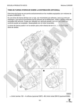 ESCUELA PRODUCTO IVECO                                                      Motores CURSOR


TOMA DE FUERZA HYDROCAR SOBRE LA DISTRIBUCIÓN (OPCIONAL)

Esta toma de fuerza se encuentra exclusivamente en los modelos equipados con motores de
la serie CURSOR 8 – 13.
Es una toma de fuerza del tipo con un eje, con movimiento por piñones y acoplamiento por
embrague, que toma el movimiento de los piñones de la distribución, independientemente del
embrague del vehículo. Puede ser utilizada con vehículo parado o en marcha y para uso
continuo puede ser acoplada / desacoplada con el motor encendido.
La toma de fuerza puede ir en la versión para unión directa de bombas, o con brida para
árbol de cárdan.




                                                                                     000634t

  a. Unión bomba 150 – 4 orificios (opcional 5367) – B. Unión brida DIN10 (opcional 6366)

                                            101
 