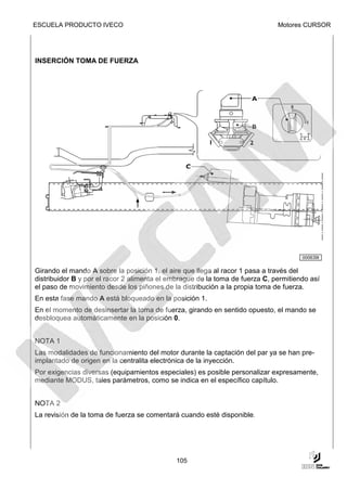 ESCUELA PRODUCTO IVECO                                                        Motores CURSOR




INSERCIÓN TOMA DE FUERZA




                                                                                      000639t

Girando el mando A sobre la posición 1, el aire que llega al racor 1 pasa a través del
distribuidor B y por el racor 2 alimenta el embrague de la toma de fuerza C, permitiendo así
el paso de movimiento desde los piñones de la distribución a la propia toma de fuerza.
En esta fase mando A está bloqueado en la posición 1.
En el momento de desinsertar la toma de fuerza, girando en sentido opuesto, el mando se
desbloquea automáticamente en la posición 0.


NOTA 1
Las modalidades de funcionamiento del motor durante la captación del par ya se han pre-
implantado de origen en la centralita electrónica de la inyección.
Por exigencias diversas (equipamientos especiales) es posible personalizar expresamente,
mediante MODUS, tales parámetros, como se indica en el específico capítulo.


NOTA 2
La revisión de la toma de fuerza se comentará cuando esté disponible.




                                             105
 