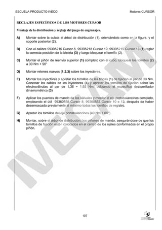 ESCUELA PRODUCTO IVECO                                                          Motores CURSOR


REGLAJES ESPECÍFICOS DE LOS MOTORES CURSOR

Montaje de la distribución y reglaje del juego de engranajes.

A)    Montar sobre la culata el árbol de distribución (1), orientándolo como en la figura, y el
      soporte posterior (2).

B)    Con el calibre 99395215 Cursor 8, 99395218 Cursor 10, 99395219 Cursor 13 (1) reglar
      la correcta posición de la bieleta (3) y luego bloquear el tornillo (2).

C)    Montar el piñón de reenvío superior (1) completo con el cubo, bloquear los tornillos (2)
      a 30 Nm + 90°

D)    Montar retenes nuevos (1,2,3) sobre los inyectores.

E)    Montar los inyectores y apretar los tornillos de las bridas (1) de fijación al par de 30 Nm.
      Conectar los cables de los inyectores (4) y apretar los tornillos de fijación sobre las
      electroválvulas al par de 1,36 ÷ 1,92 Nm, utilizando el específico destornillador
      dinamométrico (3)

F)    Aplicar los puentes de mando de las válvulas y montar el eje portabalancines completo,
      empleando el útil 99360558 Cursor 8, 99360553 Cursor 10 e 13, después de haber
      desenroscado previamente al máximo todos los tornillos de registro.

G)    Apretar los tornillos del eje portabalancines (40 Nm + 60°)

H)    Montar, sobre el árbol de distribución, los piñones de mando, asegurándose de que los
      tornillos de fijación estén colocados en el centro de los ojales conformados en el propio
      piñón.




                                               107
 