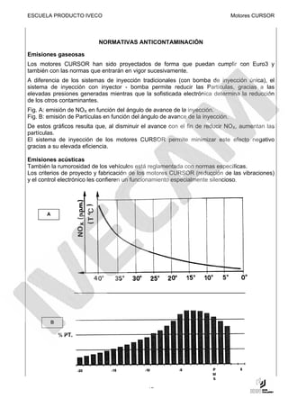 ESCUELA PRODUCTO IVECO                                                           Motores CURSOR




                           NORMATIVAS ANTICONTAMINACIÓN

Emisiones gaseosas
Los motores CURSOR han sido proyectados de forma que puedan cumplir con Euro3 y
también con las normas que entrarán en vigor sucesivamente.
A diferencia de los sistemas de inyección tradicionales (con bomba de inyección única), el
sistema de inyección con inyector - bomba permite reducir las Partículas, gracias a las
elevadas presiones generadas mientras que la sofisticada electrónica determina la reducción
de los otros contaminantes.
Fig. A: emisión de NOX en función del ángulo de avance de la inyección.
Fig. B: emisión de Partículas en función del ángulo de avance de la inyección.
De estos gráficos resulta que, al disminuir el avance con el fin de reducir NOX, aumentan las
partículas.
El sistema de inyección de los motores CURSOR permite minimizar este efecto negativo
gracias a su elevada eficiencia.

Emisiones acústicas
También la rumorosidad de los vehículos está reglamentada con normas específicas.
Los criterios de proyecto y fabricación de los motores CURSOR (reducción de las vibraciones)
y el control electrónico les confieren un funcionamiento especialmente silencioso.




       A




        B




                                              15
 