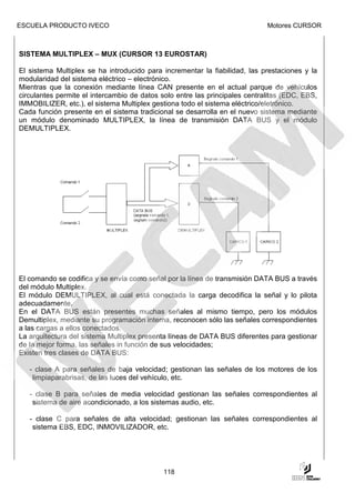 ESCUELA PRODUCTO IVECO                                                       Motores CURSOR



SISTEMA MULTIPLEX – MUX (CURSOR 13 EUROSTAR)

El sistema Multiplex se ha introducido para incrementar la fiabilidad, las prestaciones y la
modularidad del sistema eléctrico – electrónico.
Mientras que la conexión mediante línea CAN presente en el actual parque de vehículos
circulantes permite el intercambio de datos solo entre las principales centralitas (EDC, EBS,
IMMOBILIZER, etc.), el sistema Multiplex gestiona todo el sistema eléctrico/eletrónico.
Cada función presente en el sistema tradicional se desarrolla en el nuevo sistema mediante
un módulo denominado MULTIPLEX, la línea de transmisión DATA BUS y el módulo
DEMULTIPLEX.




El comando se codifica y se envía como señal por la línea de transmisión DATA BUS a través
del módulo Multiplex.
El módulo DEMULTIPLEX, al cual está conectada la carga decodifica la señal y lo pilota
adecuadamente.
En el DATA BUS están presentes muchas señales al mismo tiempo, pero los módulos
Demultiplex, mediante su programación interna, reconocen sólo las señales correspondientes
a las cargas a ellos conectados.
La arquitectura del sistema Multiplex presenta líneas de DATA BUS diferentes para gestionar
de la mejor forma, las señales in función de sus velocidades;
Existen tres clases de DATA BUS:

   - clase A para señales de baja velocidad; gestionan las señales de los motores de los
    limpiaparabrisas, de las luces del vehículo, etc.

   - clase B para señales de media velocidad gestionan las señales correspondientes al
    sistema de aire acondicionado, a los sistemas audio, etc.

   - clase C para señales de alta velocidad; gestionan las señales correspondientes al
    sistema EBS, EDC, INMOVILIZADOR, etc.




                                             118
 