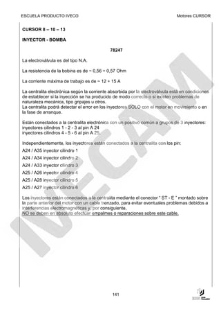 ESCUELA PRODUCTO IVECO                                                         Motores CURSOR


CURSOR 8 – 10 – 13

INYECTOR - BOMBA

                                             78247

La electroválvula es del tipo N.A.

La resistencia de la bobina es de ~ 0,56 ÷ 0,57 Ohm

La corriente máxima de trabajo es de ~ 12 ÷ 15 A

La centralita electrónica según la corriente absorbida por la electroválvula está en condiciones
de establecer si la inyección se ha producido de modo correcto o si existen problemas de
naturaleza mecánica, tipo gripajes u otros.
La centralita podrá detectar el error en los inyectores SOLO con el motor en movimiento o en
la fase de arranque.

Están conectados a la centralita electrónica con un positivo común a grupos de 3 inyectores:
inyectores cilindros 1 - 2 - 3 al pin A 24
inyectores cilindros 4 - 5 - 6 al pin A 25.

Independientemente, los inyectores están conectados a la centralita con los pin:
A24 / A35 inyector cilindro 1
A24 / A34 inyector cilindro 2
A24 / A33 inyector cilindro 3
A25 / A26 inyector cilindro 4
A25 / A28 inyector cilindro 5
A25 / A27 inyector cilindro 6

Los inyectores están conectados a la centralita mediante el conector “ ST - E ” montado sobre
la parte anterior del motor con un cable trenzado, para evitar eventuales problemas debidos a
interferencias electromagnéticas y, por consiguiente,
NO se deben en absoluto efectuar empalmes o reparaciones sobre este cable.




                                              141
 