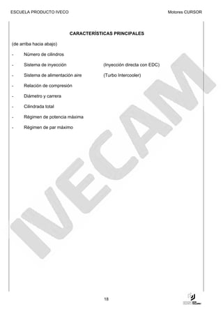 ESCUELA PRODUCTO IVECO                                                 Motores CURSOR




                             CARACTERÍSTICAS PRINCIPALES

(de arriba hacia abajo)

-     Número de cilindros

-     Sistema de inyección               (Inyección directa con EDC)

-     Sistema de alimentación aire       (Turbo Intercooler)

-     Relación de compresión

-     Diámetro y carrera

-     Cilindrada total

-     Régimen de potencia máxima

-     Régimen de par máximo




                                         18
 