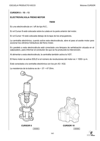 ESCUELA PRODUCTO IVECO                                                               Motores CURSOR


CURSOR 8 – 10 – 13

ELECTROVÁLVULA FRENO MOTOR

                                               78050

Es una electroválvula on / off de tipo N.C..

En el Cursor 8 está colocada sobre la culata en la parte anterior del motor.

En el Cursor 10 está colocada debajo de la tapa de los empujadores.

La centralita electrónica, cuando activa esta electroválvula, abre el paso al aceite motor para
accionar los cilindros hidráulicos del freno motor.

En paralelo a esta electroválvula está conectada una lámpara de señalización situada en el
salpicadero, para informar al conductor de que se ha producido la intervención.

Al alimentar a esta electroválvula, la centralita también activa la VGT.

El freno motor se activa SOLO si el número de revoluciones del motor es > 1000 r.p.m.

Está conectada a la centralita electrónica con los pin A3 / A32.

La resistencia de la bobina es de ~ 37 ÷ 47 Ohm.




             CURSOR 8                                        CURSOR 10
                           000595t                                         000596t


                                                141
 