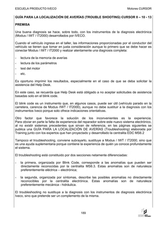 ESCUELA PRODUCTO IVECO                                                        Motores CURSOR

GUÍA PARA LA LOCALIZACIÓN DE AVERÍAS (TROUBLE SHOOTING) CURSOR 8 – 10 - 13

PREMISA

Una buena diagnosis se hace, sobre todo, con los instrumentos de la diagnosis electrónica
(Modus / IWT / IT2000) desarrollados por IVECO.

Cuando el vehículo ingresa en el taller, las informaciones proporcionadas por el conductor del
vehículo se tienen que tomar en justa consideración aunque lo primero que se debe hacer es
conectar Modus / IWT / IT2000 y realizar atentamente una diagnosis completa:

-   lectura de la memoria de averías
-   lectura de los parámetros
-   test del motor
-   etc.

Es oportuno imprimir los resultados, especialmente en el caso de que se deba solicitar la
asistencia del Help Desk.

En este caso, se recuerda que Help Desk está obligado a no aceptar solicitudes de asistencia
basadas solo en el blink code.

El blink code es un instrumento que, en algunos casos, puede ser útil (vehículo parado en la
carretera, carencia de Modus /IWT / IT2000), aunque no debe sustituir a la diagnosis con los
instrumentos Iveco porque solo ofrece indicaciones orientativas.

Otro factor que favorece la solución de los inconvenientes es la experiencia.
Para obviar en parte la falta de experiencia del reparador sobre este nuevo sistema electrónico,
al no existir sistemas precedentes que sirvan de referencia, en las páginas siguientes se
publica una GUÍA PARA LA LOCALIZACIÓN DE AVERÍAS (Troubleshooting) elaborada por
Training junto con los expertos que han proyectado y desarrollado la centralita EDC MS6.2

Tampoco el troubleshooting, conviene subrayarlo, sustituye a Modus / IWT / IT2000, sino que
es una ayuda suplementaria porque contiene la experiencia de quién ya conoce profundamente
el sistema.

El troubleshooting está constituido por dos secciones netamente diferenciadas:

-   la primera, organizada por Blink Code, corresponde a las anomalías que pueden ser
    directamente reconocidas por la centralita MS6.3. Estas anomalías son de naturaleza
    preferentemente eléctrica – electrónica;

-   la segunda, organizada por síntomas, describe las posibles anomalías no directamente
    reconocibles por la centralita electrónica. Estas anomalías son de naturaleza
    preferentemente mecánica - hidráulica.

El troubleshooting no sustituye a la diagnosis con los instrumentos de diagnosis electrónica
Iveco, sino que pretende ser un complemento de la misma.




                                              189
 