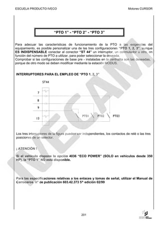 ESCUELA PRODUCTO IVECO                                                         Motores CURSOR




                          “PTO 1” - “PTO 2” - “PTO 3”


Para adecuar las características de funcionamiento de la PTO a las exigencias del
equipamiento, es posible personalizar una de las tres configuraciones “PTO 1, 2, 3”, aunque
ES INDISPENSABLE conectar al conector “ST 44” un interruptor, un conmutador u otro, en
función del número de PTO a utilizar, para poder seleccionar la deseada.
Comprobar si las configuraciones de base pre - instaladas en la centralita son las deseadas,
porque de otro modo se deben modificar mediante la estación MODUS.


INTERRUPTORES PARA EL EMPLEO DE “PTO 1, 2, 3”




Los tres interruptores de la figura pueden ser independientes, los contactos de relé o las tres
posiciones de un selector.


¡ ATENCIÓN !

Si el vehículo dispone la opción 4036 “ECO POWER” (SOLO en vehículos desde 350
HP), la “PTO 1” NO está disponible.




Para las especificaciones relativas a los enlaces y tomas de señal, utilizar el Manual de
Carroceros n° de publicación 603.42.373 5^ edición 02/99




                                              201
 