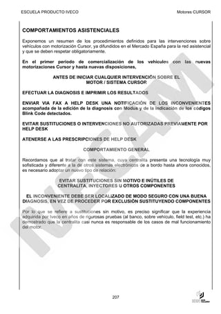 ESCUELA PRODUCTO IVECO                                                        Motores CURSOR



COMPORTAMIENTOS ASISTENCIALES

Exponemos un resumen de los procedimientos definidos para las intervenciones sobre
vehículos con motorización Cursor, ya difundidos en el Mercado España para la red asistencial
y que se deben respetar obligatoriamente.

En el primer período de comercialización de los vehículos con las nuevas
motorizaciones Cursor y hasta nuevas disposiciones,

               ANTES DE INICIAR CUALQUIER INTERVENCIÓN SOBRE EL
                            MOTOR / SISTEMA CURSOR

EFECTUAR LA DIAGNOSIS E IMPRIMIR LOS RESULTADOS

ENVIAR VIA FAX A HELP DESK UNA NOTIFICACIÓN DE LOS INCONVENIENTES
acompañada de la edición de la diagnosis con Modus y de la indicación de los códigos
Blink Code detectados.

EVITAR SUSTITUCIONES O INTERVENCIONES NO AUTORIZADAS PREVIAMENTE POR
HELP DESK

ATENERSE A LAS PRESCRIPCIONES DE HELP DESK

                               COMPORTAMIENTO GENERAL

Recordamos que al tratar con este sistema, cuya centralita presenta una tecnología muy
sofisticada y diferente a la de otros sistemas electrónicos de a bordo hasta ahora conocidos,
es necesario adoptar un nuevo tipo de relación:

                  EVITAR SUSTITUCIONES SIN MOTIVO E INÚTILES DE
                  CENTRALITA, INYECTORES U OTROS COMPONENTES

 EL INCONVENIENTE DEBE SER LOCALIZADO DE MODO SEGURO CON UNA BUENA
DIAGNOSIS, EN VEZ DE PROCEDER POR EXCLUSIÓN SUSTITUYENDO COMPONENTES

Por lo que se refiere a sustituciones sin motivo, es preciso significar que la experiencia
adquirida por Iveco en años de rigurosas pruebas (al banco, sobre vehículo, field test, etc.) ha
demostrado que la centralita casi nunca es responsable de los casos de mal funcionamiento
del motor.




                                             207
 