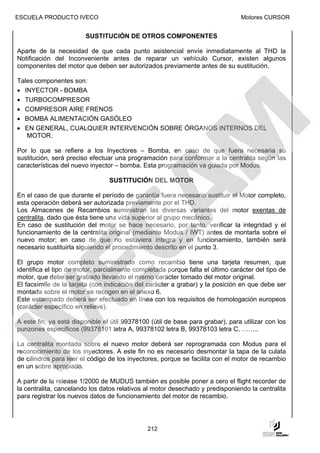 ESCUELA PRODUCTO IVECO                                                          Motores CURSOR


                        SUSTITUCIÓN DE OTROS COMPONENTES

Aparte de la necesidad de que cada punto asistencial envíe inmediatamente al THD la
Notificación del Inconveniente antes de reparar un vehículo Cursor, existen algunos
componentes del motor que deben ser autorizados previamente antes de su sustitución.

Tales componentes son:
• INYECTOR - BOMBA
• TURBOCOMPRESOR
• COMPRESOR AIRE FRENOS
• BOMBA ALIMENTACIÓN GASÓLEO
• EN GENERAL, CUALQUIER INTERVENCIÓN SOBRE ÓRGANOS INTERNOS DEL
   MOTOR.

Por lo que se refiere a los Inyectores – Bomba, en caso de que fuera necesaria su
sustitución, será preciso efectuar una programación para conformar a la centralita según las
características del nuevo inyector – bomba. Esta programación va guiada por Modus.

                                 SUSTITUCIÓN DEL MOTOR

En el caso de que durante el período de garantía fuera necesario sustituir el Motor completo,
esta operación deberá ser autorizada previamente por el THD.
Los Almacenes de Recambios suministran las diversas variantes del motor exentas de
centralita, dado que ésta tiene una vida superior al grupo mecánico.
En caso de sustitución del motor se hace necesario, por tanto, verificar la integridad y el
funcionamiento de la centralita original (mediante Modus / IWT) antes de montarla sobre el
nuevo motor; en caso de que no estuviera íntegra y en funcionamiento, también será
necesario sustituirla siguiendo el procedimiento descrito en el punto 3.

El grupo motor completo suministrado como recambio tiene una tarjeta resumen, que
identifica el tipo de motor, parcialmente completada porque falta el último carácter del tipo de
motor, que debe ser grabado llevando el mismo carácter tomado del motor original.
El facsímile de la tarjeta (con indicación del carácter a grabar) y la posición en que debe ser
montada sobre el motor se recogen en el anexo 6.
Este estampado deberá ser efectuado en línea con los requisitos de homologación europeos
(carácter específico en relieve).

A este fin, ya está disponible el útil 99378100 (útil de base para grabar), para utilizar con los
punzones específicos (99378101 letra A, 99378102 letra B, 99378103 letra C, ……..

La centralita montada sobre el nuevo motor deberá ser reprogramada con Modus para el
reconocimiento de los inyectores. A este fin no es necesario desmontar la tapa de la culata
de cilindros para leer el código de los inyectores, porque se facilita con el motor de recambio
en un sobre apropiado.

A partir de la release 1/2000 de MUDUS también es posible poner a cero el flight recorder de
la centralita, cancelando los datos relativos al motor desechado y predisponiendo la centralita
para registrar los nuevos datos de funcionamiento del motor de recambio.




                                               212
 