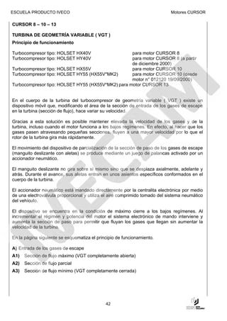 ESCUELA PRODUCTO IVECO                                                      Motores CURSOR

CURSOR 8 – 10 – 13

TURBINA DE GEOMETRÍA VARIABLE ( VGT )
Principio de funcionamiento

Turbocompresor tipo: HOLSET HX40V                  para motor CURSOR 8
Turbocompresor tipo: HOLSET HY40V                  para motor CURSOR 8 (a partir
                                                   de diciembre 2000)
Turbocompresor tipo: HOLSET HX55V                  para motor CURSOR 10
Turbocompresor tipo: HOLSET HY55 (HX55V*MK2)       para motor CURSOR 10 (desde
                                                   motor n° 012120 19/09/2000)
Turbocompresor tipo: HOLSET HY55 (HX55V*MK2) para motor CURSOR 13


En el cuerpo de la turbina del turbocompresor de geometría variable ( VGT ) existe un
dispositivo móvil que, modificando el área de la sección de entrada de los gases de escape
en la turbina (sección de flujo), hace variar su velocidad.

Gracias a esta solución es posible mantener elevada la velocidad de los gases y de la
turbina, incluso cuando el motor funciona a los bajos regímenes. En efecto, al hacer que los
gases pasen atravesando pequeñas secciones, fluyen a una mayor velocidad por lo que el
rotor de la turbina gira más rápidamente.

El movimiento del dispositivo de parcialización de la sección de paso de los gases de escape
(manguito deslizante con aletas) se produce mediante un juego de palancas activado por un
accionador neumático.

El manguito deslizante no gira sobre sí mismo sino que se desplaza axialmente, adelante y
atrás. Durante el avance, sus aletas entran en unos asientos específicos conformados en el
cuerpo de la turbina.

El accionador neumático está mandado directamente por la centralita electrónica por medio
de una electroválvula proporcional y utiliza el aire comprimido tomado del sistema neumático
del vehículo.

El dispositivo se encuentra en la condición de máximo cierre a los bajos regímenes. Al
incrementar el régimen y potencia del motor el sistema electrónico de mando interviene y
aumenta la sección de paso para permitir que fluyan los gases que llegan sin aumentar la
velocidad de la turbina.

En la página siguiente se esquematiza el principio de funcionamiento.

A) Entrada de los gases de escape
A1)   Sección de flujo máximo (VGT completamente abierta)
A2)   Sección de flujo parcial
A3)   Sección de flujo mínimo (VGT completamente cerrada)




                                             42
 