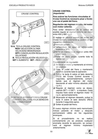 ESCUELA PRODUCTO IVECO                                                Motores CURSOR


                                          CRUISE CONTROL
          CRUISE CONTROL                  ¡Importante!
                                          Para activar las funciones vinculadas al
                                          Cruise Control es necesario pisar a fondo
                                          una vez el pedal del freno.
                                          Regulación del régimen mínimo del motor
                                          (con motor caliente)
                                          Para evitar vibraciones de la cabina es
                                          posible regular el régimen mínimo del motor
                                          entre 450 y 880 r.p.m.
                                          El reglaje se efectúa usando las teclas del
                                          Cruise Control y solamente es posible en las
                              4917        siguientes condiciones:
                                             Vehículo parado.
 10 A. TECLA CRUISE CONTROL                  Temperatura del agua de refrigeración
      RES> SELECCIÓN ÚLTIMA                  superior a 30ºC.
      VELOCIDAD MEMORIZADA                   Motor en marcha a un régimen entre 450
      OFF< CANCELACIÓN REGULACIÓN            y 880 r.p.m.
      VELOCIDAD
                                             Pedal del freno pisado durante toda la
   B. TECLA REGULACIÓN VELOCIDAD
                                             operación.
   SET + AUMENTO SET - REDUCCIÓN
                                          Procedimiento de regulación
                                             Arrancar el motor y mantenerlo al mínimo
                                             sin acelerar.
                                             Pisar el pedal del freno y mantenerlo
                                             oprimido durante toda la operación.
                                             Pulsar la tecla A sobre el lado derecho
                                             (RES) del Cruise Control durante 3
                                             segundos, aproximadamente, compro-
                                             bando que el régimen del motor
                                             desciende al valor mínimo absoluto (450
                                             r.p.m.)
                                             Regular el régimen como se desee,
                                             usando SET + o SET - a impulsos. Cada
                              4918
                                             impulso hará variar el régimen motor 10
                                             r.p.m. aproximadamente.
 11 DETALLE INTERRUPTORES CRUISE             Alcanzado el régimen deseado, pulsar la
   CONTROL EN LA PALANCA DERECHA             tecla A sobre el lado derecho (RES)
   DEL CONMUTADOR                            durante 3 segundos aprox.
                                             Soltar el pedal del freno.

                                          El nuevo régimen mínimo será memorizado
                                          incluso parando el motor y después
                                          permanecerá válido en los siguientes
                                          arranques.
                                          Si el procedimiento no se realiza
                                          correctamente y/o se produce cualquier
                                          anomalía durante la ejecución, se conser-
                                          vará el régimen mínimo implantado
                                          anteriormente.
                                     53
 