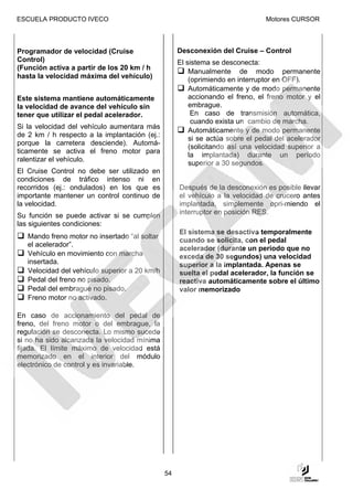 ESCUELA PRODUCTO IVECO                                                         Motores CURSOR



Programador de velocidad (Cruise                    Desconexión del Cruise – Control
Control)                                            El sistema se desconecta:
(Función activa a partir de los 20 km / h
                                                        Manualmente de modo permanente
hasta la velocidad máxima del vehículo)                 (oprimiendo en interruptor en OFF).
                                                        Automáticamente y de modo permanente
Este sistema mantiene automáticamente                   accionando el freno, el freno motor y el
la velocidad de avance del vehículo sin                 embrague.
tener que utilizar el pedal acelerador.                  En caso de transmisión automática,
                                                         cuando exista un cambio de marcha.
Si la velocidad del vehículo aumentara más
                                                        Automáticamente y de modo permanente
de 2 km / h respecto a la implantación (ej.:
                                                        si se actúa sobre el pedal del acelerador
porque la carretera desciende). Automá-
                                                        (solicitando así una velocidad superior a
ticamente se activa el freno motor para
                                                        la implantada) durante un período
ralentizar el vehículo.
                                                        superior a 30 segundos.
El Cruise Control no debe ser utilizado   en
condiciones de tráfico intenso ni         en
recorridos (ej.: ondulados) en los que    es        Después de la desconexión es posible llevar
importante mantener un control continuo   de        el vehículo a la velocidad de crucero antes
la velocidad.                                       implantada, simplemente opri-miendo el
                                                    interruptor en posición RES.
Su función se puede activar si se cumplen
las siguientes condiciones:
                                                    El sistema se desactiva temporalmente
   Mando freno motor no insertado “al soltar
                                                    cuando se solicita, con el pedal
   el acelerador”.
                                                    acelerador (durante un período que no
   Vehículo en movimiento con marcha                exceda de 30 segundos) una velocidad
   insertada.                                       superior a la implantada. Apenas se
   Velocidad del vehículo superior a 20 km/h        suelta el pedal acelerador, la función se
   Pedal del freno no pisado.                       reactiva automáticamente sobre el último
   Pedal del embrague no pisado.                    valor memorizado
   Freno motor no activado.

En caso de accionamiento del pedal de
freno, del freno motor o del embrague, la
regulación se desconecta. Lo mismo sucede
si no ha sido alcanzada la velocidad mínima
fijada. El límite máximo de velocidad está
memorizado en el interior del módulo
electrónico de control y es invariable.




                                               54
 