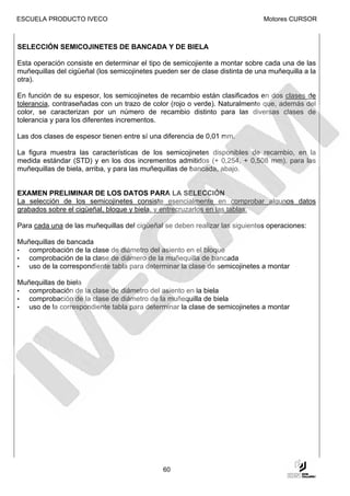 ESCUELA PRODUCTO IVECO                                                        Motores CURSOR



SELECCIÓN SEMICOJINETES DE BANCADA Y DE BIELA

Esta operación consiste en determinar el tipo de semicojiente a montar sobre cada una de las
muñequillas del cigüeñal (los semicojinetes pueden ser de clase distinta de una muñequilla a la
otra).

En función de su espesor, los semicojinetes de recambio están clasificados en dos clases de
tolerancia, contraseñadas con un trazo de color (rojo o verde). Naturalmente que, además del
color, se caracterizan por un número de recambio distinto para las diversas clases de
tolerancia y para los diferentes incrementos.

Las dos clases de espesor tienen entre sí una diferencia de 0,01 mm.

La figura muestra las características de los semicojinetes disponibles de recambio, en la
medida estándar (STD) y en los dos incrementos admitidos (+ 0,254, + 0,508 mm). para las
muñequillas de biela, arriba, y para las muñequillas de bancada, abajo.


EXAMEN PRELIMINAR DE LOS DATOS PARA LA SELECCIÓN
La selección de los semicojinetes consiste esencialmente en comprobar algunos datos
grabados sobre el cigüeñal, bloque y biela, y entrecruzarlos en las tablas.

Para cada una de las muñequillas del cigüeñal se deben realizar las siguientes operaciones:

Muñequillas de bancada
•  comprobación de la clase de diámetro del asiento en el bloque
•  comprobación de la clase de diámero de la muñequilla de bancada
•  uso de la correspondiente tabla para determinar la clase de semicojinetes a montar

Muñequillas de biela
•  comprobación de la clase de diámetro del asiento en la biela
•  comprobación de la clase de diámetro de la muñequilla de biela
•  uso de la correspondiente tabla para determinar la clase de semicojinetes a montar




                                              60
 