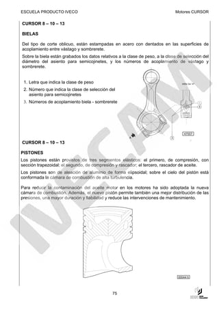 ESCUELA PRODUCTO IVECO                                                         Motores CURSOR

CURSOR 8 – 10 – 13

BIELAS

Del tipo de corte oblicuo, están estampadas en acero con dentados en las superficies de
acoplamiento entre vástago y sombrerete.
Sobre la biela están grabados los datos relativos a la clase de peso, a la clase de selección del
diámetro del asiento para semicojinetes, y los números de acoplamiento de vástago y
sombrerete.


 1. Letra que indica la clase de peso
 2. Número que indica la clase de selección del
    asiento para semicojinetes
 3. Números de acoplamiento biela - sombrerete




                                                                                    47557


CURSOR 8 – 10 – 13

PISTONES
Los pistones están provistos de tres segmentos elásticos: el primero, de compresión, con
sección trapezoidal; el segundo, de compresión y rascador; el tercero, rascador de aceite.
Los pistones son de aleación de aluminio de forma elipsoidal; sobre el cielo del pistón está
conformada la cámara de combustión de alta turbulencia.

Para reducir la contaminación del aceite motor en los motores ha sido adoptada la nueva
cámara de combustión. Además, el nuevo pistón permite también una mejor distribución de las
presiones, una mayor duración y fiabilidad y reduce las intervenciones de mantenimiento.




                                                                                 000441t




                                               75
 