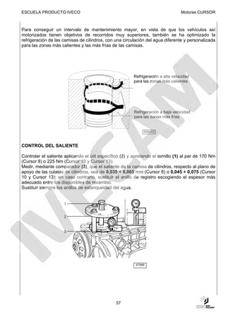 ESCUELA PRODUCTO IVECO                                                            Motores CURSOR



Para conseguir un intervalo de mantenimiento mayor, en vista de que los vehículos así
motorizados tienen objetivos de recorridos muy superiores, también se ha optimizado la
refrigeración de las camisas de cilindros, con una circulación del agua diferente y personalizada
para las zonas más calientes y las más frías de las camisas.




                                                         Refrigeración a alta velocidad
                                                         para las zonas más calientes




                                                         Refrigeración a baja velocidad
                                                         para las zonas más frías


                                                              000442t



CONTROL DEL SALIENTE

Controlar el saliente aplicando el útil específico (2) y apretando el tornillo (1) al par de 170 Nm
(Cursor 8) o 225 Nm (Cursor 10 y Cursor 13).
Medir, mediante comparador (3), que el saliente de la camisa de cilindros, respecto al plano de
apoyo de las culatas de cilindros, sea de 0,035 ÷ 0,065 mm (Cursor 8) o 0,045 ÷ 0,075 (Cursor
10 y Cursor 13); en caso contrario, sustituir el anillo de registro escogiendo el espesor más
adecuado entre los disponibles de recambio.
Sustituir siempre los anillos de estanqueidad del agua.


                     1


                     2


                     3




                                                          47599




                                                57
 