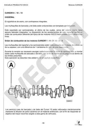 ESCUELA PRODUCTO IVECO                                                          Motores CURSOR



CURSOR 8 – 10 – 13

CIGÜEÑAL

El cigüeñal es de acero, con contrapesos integrales.

Las muñequillas de bancada y de biela están endurecidas con templado por inducción.

Está soportado por semicojinetes, el último de los cuales, cerca del volante motor, tiene
apoyos laterales integrados. La disposición de los acodamientos de este cigüeñal realiza un
orden de combustión diferente del típico de los motores IVECO tradicionales con 6 cilindros en
línea.

Orden de combustión de los motores CURSOR 1 – 4 – 2 – 6 – 3 – 5

Las muñequillas del cigüeñal y los semicojinetes están seleccionados en 3 clases de tolerancia
de su espesor, con una diferencia de 1 centésima de mm. de una clase a otra.

Durante la revisión es necesario escoger cuidadosamente la clase de semicojinetes a montar
sobre cada muñequilla de bancada o de biela, con el fin de mantener el juego radial dentro de
los límites prescritos.
Esta operación se describe más adelante, en el capítulo específico.




                   ALBERO MOTORE
                   A Codolo anteriore
                   B Ingranaggio di comando della distribuzione (lato
                     posteriore)




                                                                              000557t




 Los semicojinetes de bancada y de biela del Cursor 10 están reforzados mecánicamente
 mediante la difusión de polvo cerámico en el material antifricción, con el fin de responder al
 objetivo del mayor recorrido exigido a esta gama de vehículos.




                                                    58
 