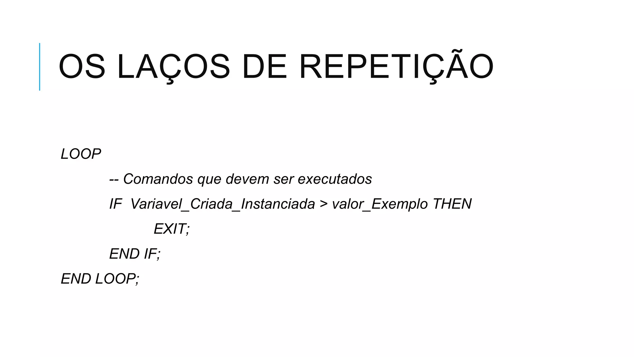 OS LAÇOS DE REPETIÇÃO

LOOP
       -- Comandos que devem ser executados
       IF Variavel_Criada_Instanciada > valor_Exemplo THEN
             EXIT;
       END IF;
END LOOP;
 