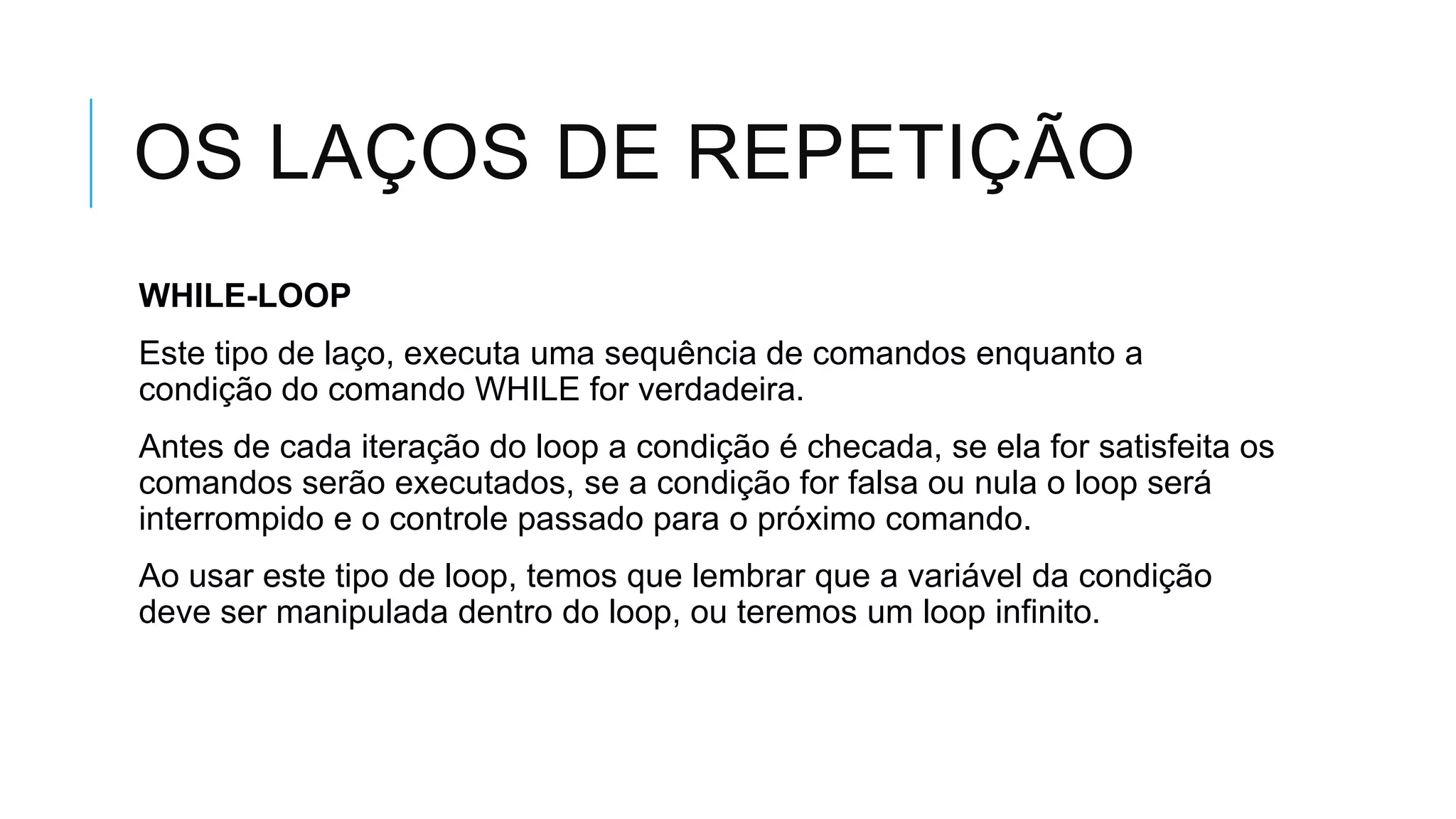 OS LAÇOS DE REPETIÇÃO
WHILE-LOOP
Este tipo de laço, executa uma sequência de comandos enquanto a
condição do comando WHILE for verdadeira.
Antes de cada iteração do loop a condição é checada, se ela for satisfeita os
comandos serão executados, se a condição for falsa ou nula o loop será
interrompido e o controle passado para o próximo comando.
Ao usar este tipo de loop, temos que lembrar que a variável da condição
deve ser manipulada dentro do loop, ou teremos um loop infinito.
 