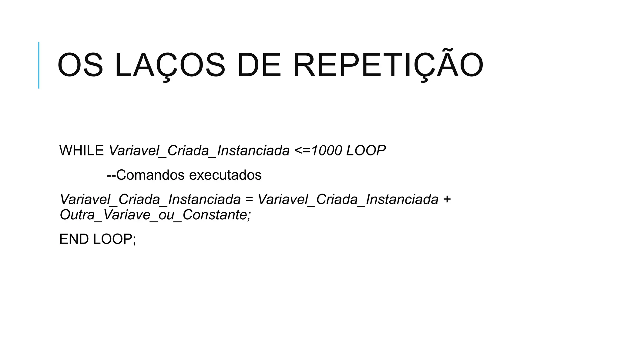 OS LAÇOS DE REPETIÇÃO

WHILE Variavel_Criada_Instanciada <=1000 LOOP
       --Comandos executados
Variavel_Criada_Instanciada = Variavel_Criada_Instanciada +
Outra_Variave_ou_Constante;
END LOOP;
 