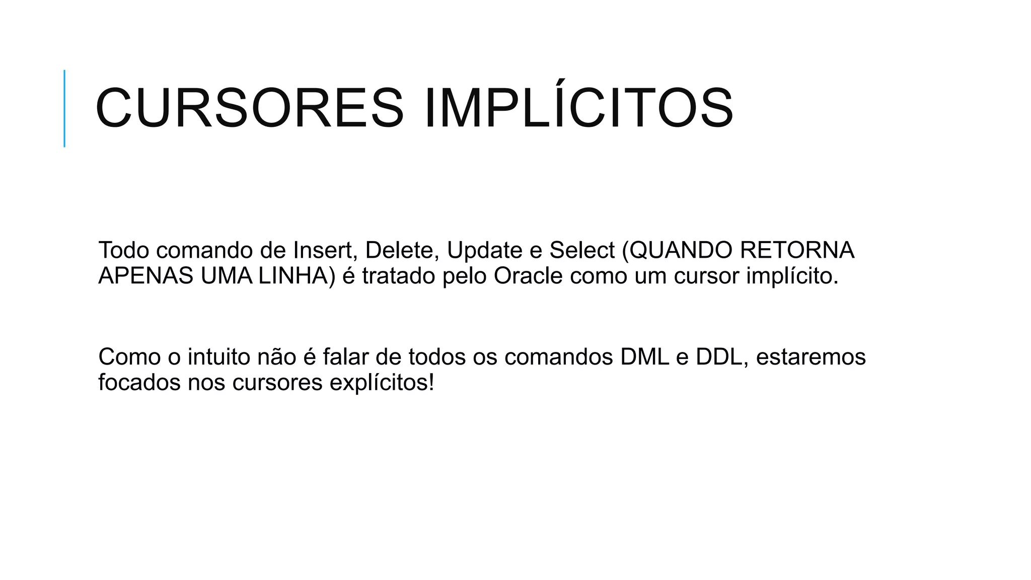 CURSORES IMPLÍCITOS

Todo comando de Insert, Delete, Update e Select (QUANDO RETORNA
APENAS UMA LINHA) é tratado pelo Oracle como um cursor implícito.


Como o intuito não é falar de todos os comandos DML e DDL, estaremos
focados nos cursores explícitos!
 