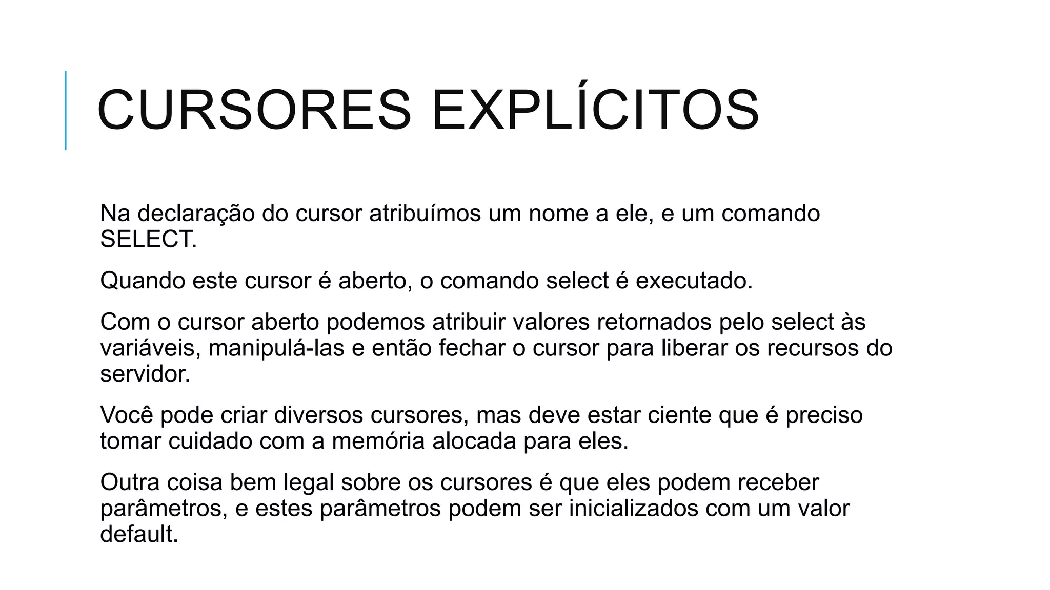 CURSORES EXPLÍCITOS
Na declaração do cursor atribuímos um nome a ele, e um comando
SELECT.
Quando este cursor é aberto, o comando select é executado.
Com o cursor aberto podemos atribuir valores retornados pelo select às
variáveis, manipulá-las e então fechar o cursor para liberar os recursos do
servidor.
Você pode criar diversos cursores, mas deve estar ciente que é preciso
tomar cuidado com a memória alocada para eles.
Outra coisa bem legal sobre os cursores é que eles podem receber
parâmetros, e estes parâmetros podem ser inicializados com um valor
default.
 