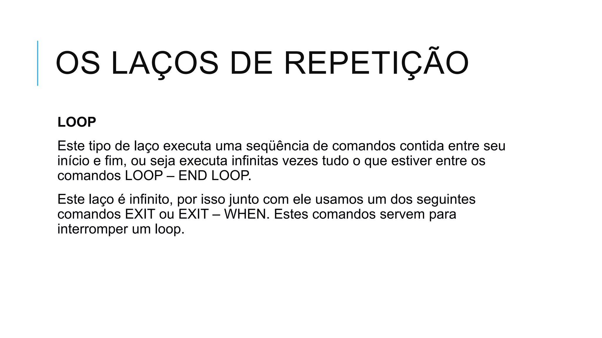 OS LAÇOS DE REPETIÇÃO
LOOP
Este tipo de laço executa uma seqüência de comandos contida entre seu
início e fim, ou seja executa infinitas vezes tudo o que estiver entre os
comandos LOOP – END LOOP.
Este laço é infinito, por isso junto com ele usamos um dos seguintes
comandos EXIT ou EXIT – WHEN. Estes comandos servem para
interromper um loop.
 