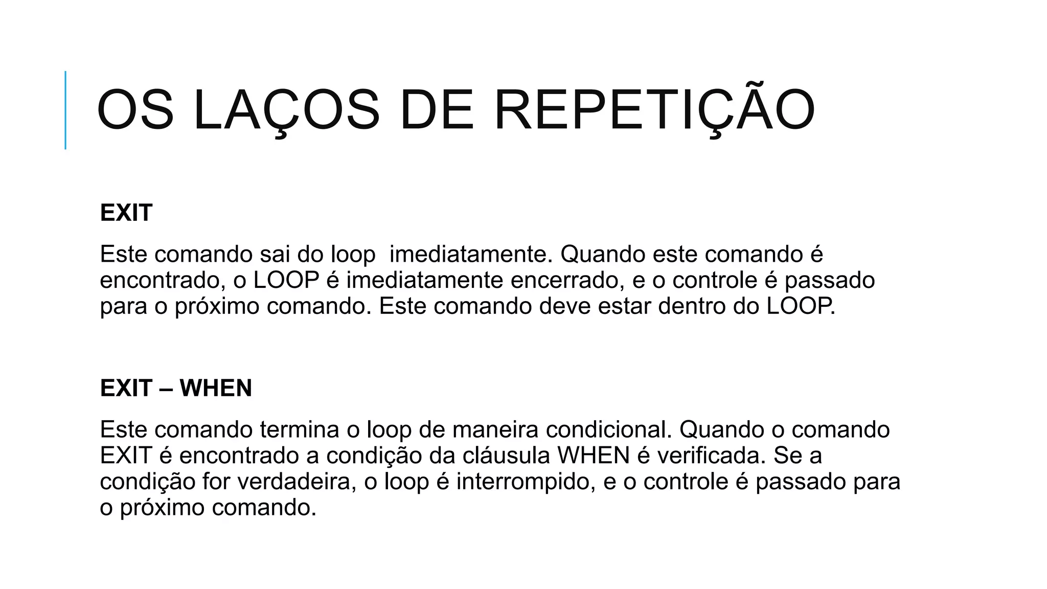 OS LAÇOS DE REPETIÇÃO
EXIT
Este comando sai do loop imediatamente. Quando este comando é
encontrado, o LOOP é imediatamente encerrado, e o controle é passado
para o próximo comando. Este comando deve estar dentro do LOOP.


EXIT – WHEN
Este comando termina o loop de maneira condicional. Quando o comando
EXIT é encontrado a condição da cláusula WHEN é verificada. Se a
condição for verdadeira, o loop é interrompido, e o controle é passado para
o próximo comando.
 