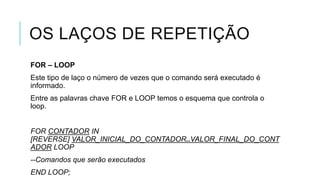 OS LAÇOS DE REPETIÇÃO
FOR – LOOP
Este tipo de laço o número de vezes que o comando será executado é
informado.
Entre as palavras chave FOR e LOOP temos o esquema que controla o
loop.


FOR CONTADOR IN
[REVERSE] VALOR_INICIAL_DO_CONTADOR..VALOR_FINAL_DO_CONT
ADOR LOOP
--Comandos que serão executados
END LOOP;
 